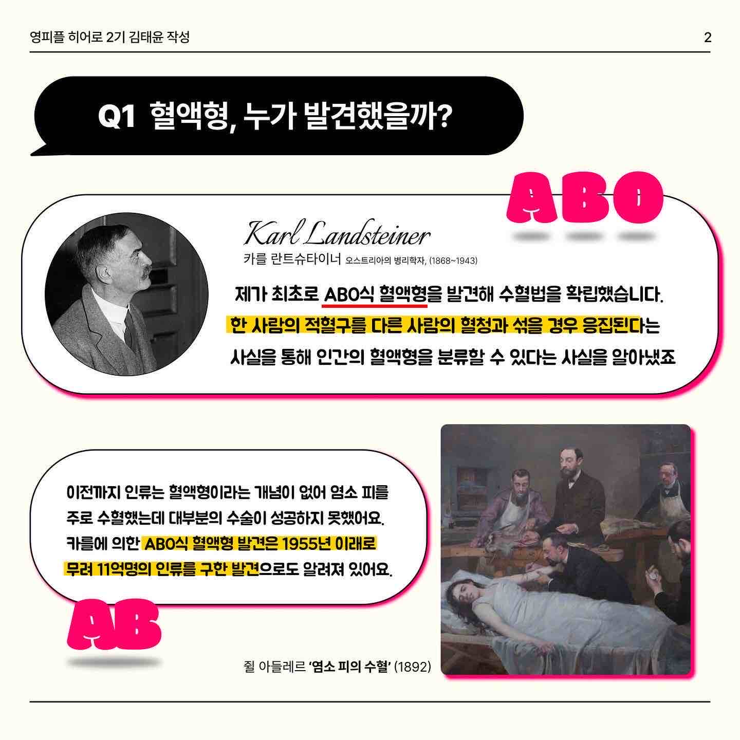 안녕하세요 오늘은 혈액형과 수혈에 대해서 같이 알아봐요!! 
 우리는 혈액형이 ❤️A,B ,O,AB❤️이렇게 4가지로 구성되어있는걸 이미 알고 있는데요✨ 이 혈액형을 누가 먼저 발견했을까요?! 바로 ‘카를 란트슈타이너’라는 사람이 ABO식 혈액형을 발견했습니다! 카를덕분에 무려 11억명의 인류를 구했다는 놀라운 사실🥺🥺 
 그렇다면 A B O 혈액형이 중요한 이유는 무엇일까요?? 🧐 만약 자신의 혈액형과 맞지 않은 혈액을 수혈받을 경우… 적혈구 🩸들이 모두 응집돼 모세혈관을 막아 생명을 잃을 수도 있어요 ☠️ 따라서 우리는 같은 혈액형끼리 수혈받는 것을 원칙으로 하고 있어요😉
 여기서 특이한 혈액형 두개가 있어요! 🅾️ 과 🆎 형인데요. 먼저 🅾️형은 적혈구에 응집원이 없어요 ❌ 다른 혈액을 만나도 그 혈액을 응집시키지 않습니다. 그래서 생긴 별명이 만능공혈자 랍니다 ✌️ 🆎형은 위의 O형의 특징과 반대됩니다. 모두에게 수혈을 해줄 수는 없어요😅 같은 혈액인 AB형에게만 수혈 가능해요! 대신 A, B, O, AB 모든 혈액형들로부터 수혈을 받을 수 있어요!
 마지막 페이지는 수혈할 수 있는 혈액형 관계를 보기 쉽게 표로 만들었습니다! 😎 O형인 분들은 여유가 되신다면 헌혈의 집 한번 들러보는 것이 어떨까요?😍


https://www.instagram.com/p/Cz1AmK1SaWF/?igshid=MzRlODBiNWFlZA==

https://m.blog.naver.com/gad05093/223269155924