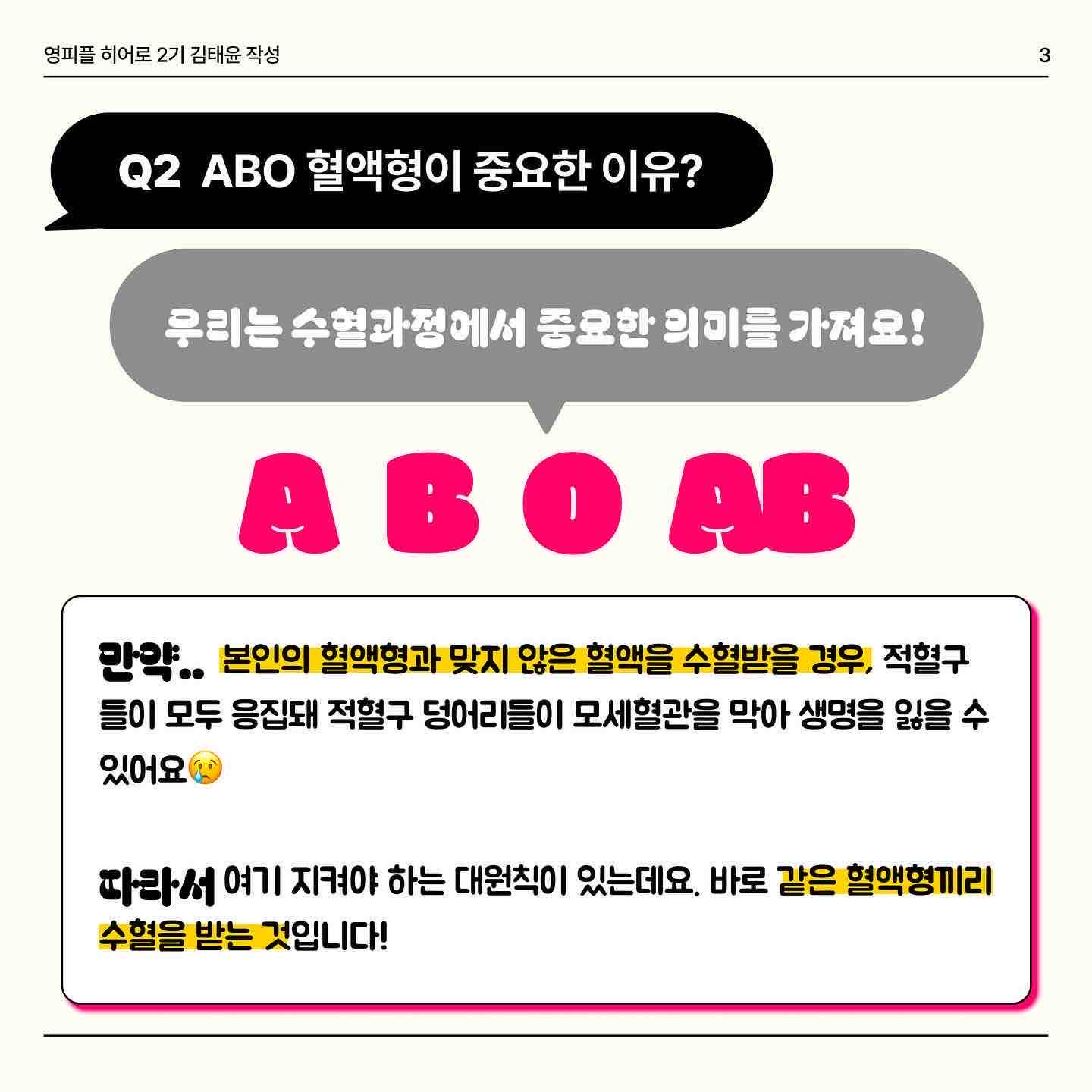 안녕하세요 오늘은 혈액형과 수혈에 대해서 같이 알아봐요!! 
 우리는 혈액형이 ❤️A,B ,O,AB❤️이렇게 4가지로 구성되어있는걸 이미 알고 있는데요✨ 이 혈액형을 누가 먼저 발견했을까요?! 바로 ‘카를 란트슈타이너’라는 사람이 ABO식 혈액형을 발견했습니다! 카를덕분에 무려 11억명의 인류를 구했다는 놀라운 사실🥺🥺 
 그렇다면 A B O 혈액형이 중요한 이유는 무엇일까요?? 🧐 만약 자신의 혈액형과 맞지 않은 혈액을 수혈받을 경우… 적혈구 🩸들이 모두 응집돼 모세혈관을 막아 생명을 잃을 수도 있어요 ☠️ 따라서 우리는 같은 혈액형끼리 수혈받는 것을 원칙으로 하고 있어요😉
 여기서 특이한 혈액형 두개가 있어요! 🅾️ 과 🆎 형인데요. 먼저 🅾️형은 적혈구에 응집원이 없어요 ❌ 다른 혈액을 만나도 그 혈액을 응집시키지 않습니다. 그래서 생긴 별명이 만능공혈자 랍니다 ✌️ 🆎형은 위의 O형의 특징과 반대됩니다. 모두에게 수혈을 해줄 수는 없어요😅 같은 혈액인 AB형에게만 수혈 가능해요! 대신 A, B, O, AB 모든 혈액형들로부터 수혈을 받을 수 있어요!
 마지막 페이지는 수혈할 수 있는 혈액형 관계를 보기 쉽게 표로 만들었습니다! 😎 O형인 분들은 여유가 되신다면 헌혈의 집 한번 들러보는 것이 어떨까요?😍


https://www.instagram.com/p/Cz1AmK1SaWF/?igshid=MzRlODBiNWFlZA==

https://m.blog.naver.com/gad05093/223269155924