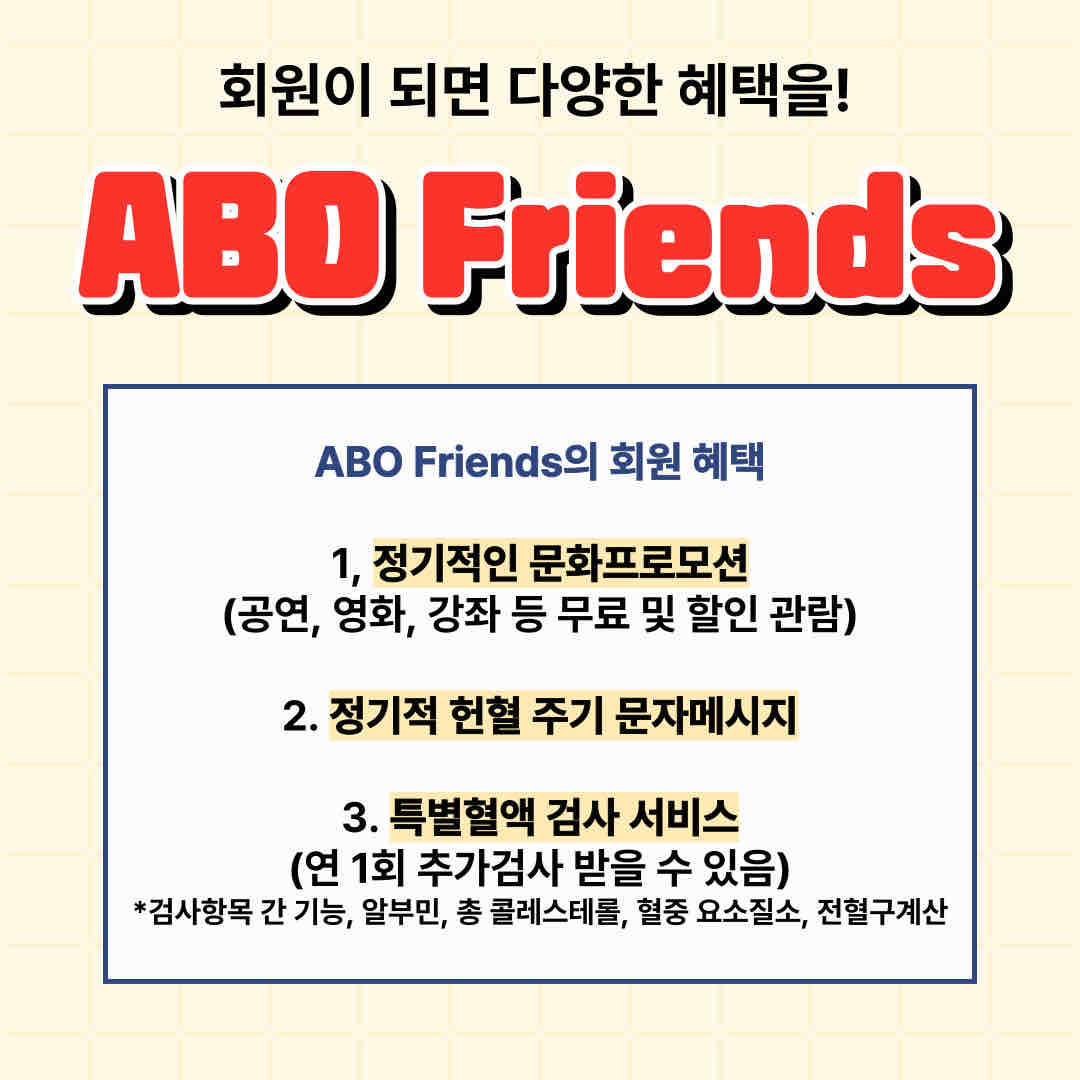 안녕하세요.

오늘 소개 드릴 내용은 'ABO Friends'입니다.

여러분들은 ABO Friends가 무엇인지 아시나요?

ABO Friends는 대한적십자사와 정기적인 헌혈을 약속한 등록 헌혈자로 혈액형과 친구라는 의미를 지닙니다.

ABO Friends가 되면 다양한 혜택도 마련돼 있습니다.
1, 정기적인 문화프로모션
2. 정기적 헌혈 주기 문자메시지
3. 특별혈액 검사 서비스

ABO Friends 가입방법은 전국의 대한적십자사 혈액원과 헌혈센터, 헌혈버스에서 자유롭게 등록 가능합니다.

누군가에게 따뜻함을 나눠주는 ABO Friends 많은 관심 부탁드립니다!