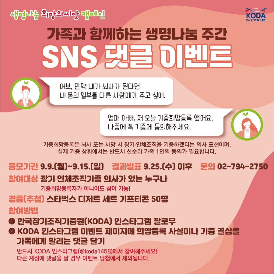 안녕하세요!
국내 유일 장기구득 및 조직기증 지원기관
한국장기조직기증원입니다.

9월 9일~15일 생명나눔 주간을 맞이하여
생명나눔에 많은 참여를 해주시는 피플 여러분들에게 이벤트 소식을 공유합니다 !
(본 이벤트는 피플측과 사전 협의하였습니다)

이벤트 1.
[가족과 함께하는 생명나눔 주간 SNS 댓글 이벤트]

한국장기조직기증원 인스타그램 팔로우 후,
해당 게시글에 기증희망등록 사실이나 기증 결심을 가족에게 알리는 댓글을 달아주세요
ex) 
"여보, 만약 내가 뇌사가 된다면 내 몸의 일부를 다른 사람에게 주고 싶어"

"엄마 아빠, 저 오늘 기증희망등록 했어요. 나중에 꼭 기증에 동의해주세요."

■ 참여기간: 9.9.(월)~9.15.(일)
■ 결과발표: 9.25.(수) 이후
■ 문의: 02-794-2750
■ 참여대상: 장기•인체조직기증 의사가 있는 누구나!! (기증희망등록자가 아니어도 가능!)

■ 경품(추첨): 스타벅스 디저트 세트 기프티콘 50명

■ 참여방법
(1) 한국장기조직기증원(KODA) 인스타그램 팔로우
(2) KODA 인스타그램 이벤트 페이지에 희망등록 사실이나 기증 결심을 가족에게 알리는 댓글 달기

▼ 이벤트 페이지 바로가기▼

https://www.instagram.com/p/C_qRBPjS5NQ/?utm_source=ig_web_copy_link&igsh=MzRlODBiNWFlZA==


이벤트2.
[희망의씨앗 캠페인 설문조사 이벤트]

설문에 참여하신 분 중 100분 추첨하여 스타벅스 아메리카노 기프티콘을 드립니다!


▼설문링크 바로가기▼
https://naver.me/xDJYLbd5


피플 여러분들의 많은 관심 부탁드립니다!
감사합니다!