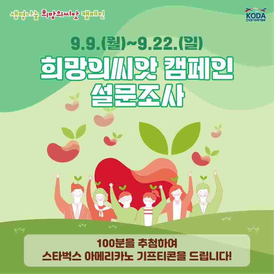 안녕하세요!
국내 유일 장기구득 및 조직기증 지원기관
한국장기조직기증원입니다.

9월 9일~15일 생명나눔 주간을 맞이하여
생명나눔에 많은 참여를 해주시는 피플 여러분들에게 이벤트 소식을 공유합니다 !
(본 이벤트는 피플측과 사전 협의하였습니다)

이벤트 1.
[가족과 함께하는 생명나눔 주간 SNS 댓글 이벤트]

한국장기조직기증원 인스타그램 팔로우 후,
해당 게시글에 기증희망등록 사실이나 기증 결심을 가족에게 알리는 댓글을 달아주세요
ex) 
"여보, 만약 내가 뇌사가 된다면 내 몸의 일부를 다른 사람에게 주고 싶어"

"엄마 아빠, 저 오늘 기증희망등록 했어요. 나중에 꼭 기증에 동의해주세요."

■ 참여기간: 9.9.(월)~9.15.(일)
■ 결과발표: 9.25.(수) 이후
■ 문의: 02-794-2750
■ 참여대상: 장기•인체조직기증 의사가 있는 누구나!! (기증희망등록자가 아니어도 가능!)

■ 경품(추첨): 스타벅스 디저트 세트 기프티콘 50명

■ 참여방법
(1) 한국장기조직기증원(KODA) 인스타그램 팔로우
(2) KODA 인스타그램 이벤트 페이지에 희망등록 사실이나 기증 결심을 가족에게 알리는 댓글 달기

▼ 이벤트 페이지 바로가기▼

https://www.instagram.com/p/C_qRBPjS5NQ/?utm_source=ig_web_copy_link&igsh=MzRlODBiNWFlZA==


이벤트2.
[희망의씨앗 캠페인 설문조사 이벤트]

설문에 참여하신 분 중 100분 추첨하여 스타벅스 아메리카노 기프티콘을 드립니다!


▼설문링크 바로가기▼
https://naver.me/xDJYLbd5


피플 여러분들의 많은 관심 부탁드립니다!
감사합니다!