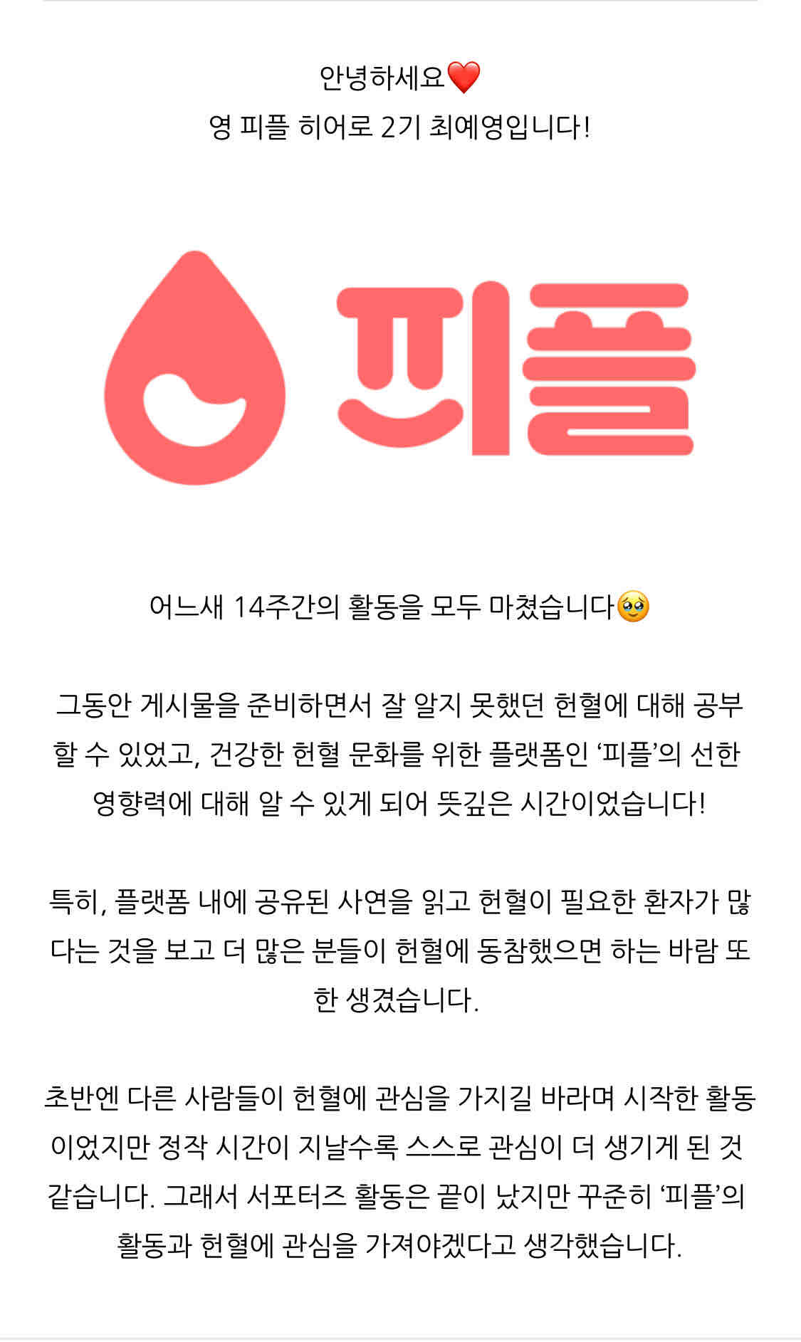 https://m.blog.naver.com/aeong311/223302174167

안녕하세요❤️
영 피플 히어로 2기 최예영입니다!
어느새 14주간의 활동을 모두 마쳤습니다🥹
그동안 게시물을 준비하면서 잘 알지 못했던 헌혈에 대해 공부할 수 있었고, 건강한 헌혈 문화를 위한 플랫폼인 ‘피플’의 선한 영향력에 대해 알 수 있게 되어 뜻깊은 시간이었습니다!

특히, 플랫폼 내에 공유된 사연을 읽고 헌혈이 필요한 환자가 많다는 것을 보고 더 많은 분들이 헌혈에 동참했으면 하는 바람 또한 생겼습니다. 

초반엔 다른 사람들이 헌혈에 관심을 가지길 바라며 시작한 활동이었지만 정작 시간이 지날수록 스스로 관심이 더 생기게 된 것 같습니다. 그래서 서포터즈 활동은 끝이 났지만 꾸준히 ‘피플’의 활동과 헌혈에 관심을 가져야겠다고 생각했습니다.

제가 올린 게시물을 통해 조금이나마 헌혈과 ‘피플’에 대해 관심이 생겼길 바라며 그동안 함께해 주셔서 감사합니다!
🙌🙇‍♀️💓