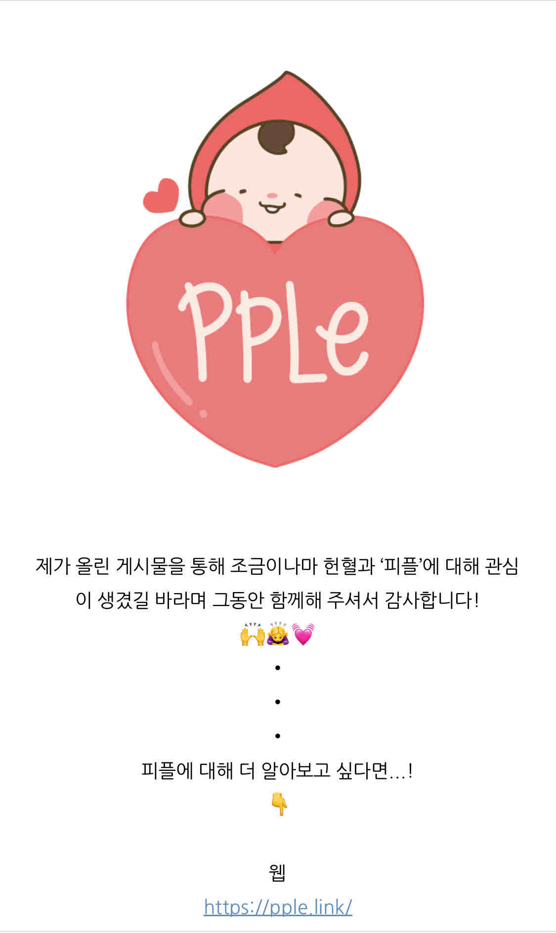 https://m.blog.naver.com/aeong311/223302174167

안녕하세요❤️
영 피플 히어로 2기 최예영입니다!
어느새 14주간의 활동을 모두 마쳤습니다🥹
그동안 게시물을 준비하면서 잘 알지 못했던 헌혈에 대해 공부할 수 있었고, 건강한 헌혈 문화를 위한 플랫폼인 ‘피플’의 선한 영향력에 대해 알 수 있게 되어 뜻깊은 시간이었습니다!

특히, 플랫폼 내에 공유된 사연을 읽고 헌혈이 필요한 환자가 많다는 것을 보고 더 많은 분들이 헌혈에 동참했으면 하는 바람 또한 생겼습니다. 

초반엔 다른 사람들이 헌혈에 관심을 가지길 바라며 시작한 활동이었지만 정작 시간이 지날수록 스스로 관심이 더 생기게 된 것 같습니다. 그래서 서포터즈 활동은 끝이 났지만 꾸준히 ‘피플’의 활동과 헌혈에 관심을 가져야겠다고 생각했습니다.

제가 올린 게시물을 통해 조금이나마 헌혈과 ‘피플’에 대해 관심이 생겼길 바라며 그동안 함께해 주셔서 감사합니다!
🙌🙇‍♀️💓
