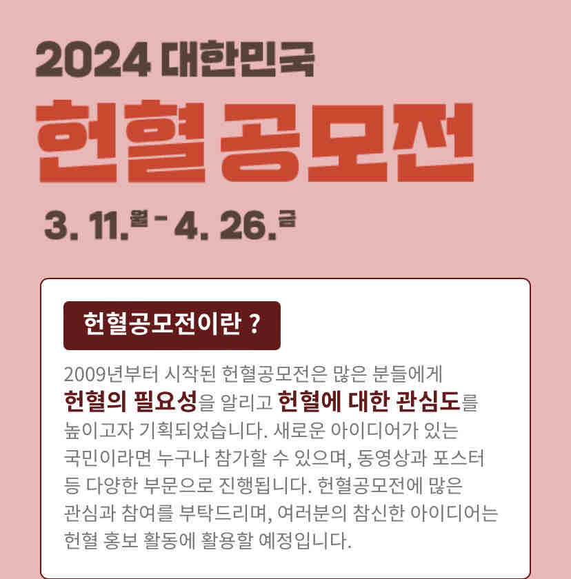 안녕하세요.
헌혈 참여를 독려하는 '2024 헌혈 공모전' 영상 작업을 하게 되어 글을 올려봅니다.

영상의 취지를 간략히 설명하자면
코로나 사태 이후 우리나라 혈액 보유량이 너무 적어서
수혈이 필요한 사람들에게 어려움이 많다
헌혈에 많은 관심과 참여를 부탁드린다 하는 취지의 영상인데요.

이 영상에 쓰일 인터뷰에 응해주실 수혈자 분을 찾습니다.
자세한 내용은 아래 모집 요강을 확인해주시면 감사하겠습니다.

모집 요건
- 모집 대상: 수혈 경험이 있으시며 공모전 영상에 쓰일 인터뷰가 가능하신 분
- 촬영 일자: 4월 16일(화)~21일(일) 중 하루
(*촬영 일자는 최대한 출연자 분 일정에 맞춰드리겠습니다.촬영 소요시간은 1시간 정도 예상합니다.)
- 인터뷰 사례비: 10만 원

인터뷰는 짧게 진행될 예정이며, 영상에도 10초 내외로 사용될 예정입니다.
그리고 얼굴 노출을 희망하시지 않을 경우 반영 가능합니다.
자세한 내용은 개별적으로 안내 드리도록 하겠습니다.

글 올리기가 매우 조심스럽지만
영상의 취지에 공감하시는 환우 분이나 환우 가족 분들이 계신다면 좋은 마음으로 함께해 주셨으면 정말 감사하겠습니다.

인터뷰 참여를 희망하시는 분이 계신다면 댓글 남겨주세요.

감사합니다.