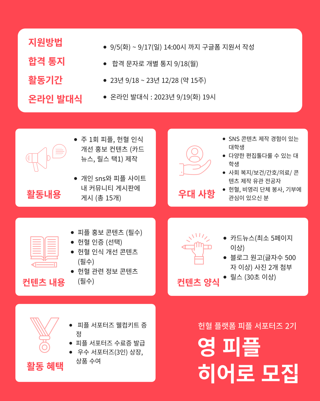 !!세상을 구하는 붉은 인연, 피플에서 영 피플 히어로 2기를 모집합니다!!🩸🦸‍♀️

피플과 함께 헌혈 인식 개선 콘텐츠를 만들고, 세상을 구하는 붉은 인연 피플의 여정에 함께해요!


-지원방법 : 9/5(화) ~ 9/17(일) 14:00 까지
 구글폼 지원서 작성 
https://forms.gle/mu44wqSrNgRgvSJu6
피플 인스타그램 @team_pple 프로필 링크에도,  지원링크가 있습니다

-모집 절차: 서류심사 - 합격 18일 (월) 개별 문자 통지
-활동기간: 2023 년 9/18 ~ 2023 년 12/28 (약 3 개월)
- 온라인 발대식 : 2023 년 9/18(월) 19 시

이런 분에게 추천해요! 👍
👩 콘텐츠 제작 경험이 있는 대학생
👨 다양한 편집툴(포토샵, 프리미어등)을 다룰 수 있는 대학생
👩‍🦰 사회 복지/보건/간호/의료/ 콘텐츠 제작 유관 전공자
👱‍♂️ 헌혈, 비영리 단체 봉사, 기부에 관심이 있으신 분

영 피플 히어로는 이런 활동을 해요! 🦸‍♀️
✔️ 주 1 회 피플, 헌혈 인식 개선 홍보 컨텐츠 제작
✔️ 개인 sns 와 피플 사이트내 커뮤니티 게시판에 콘텐츠 게시 (총 15 개)

어떤 콘텐츠를 만드나요?
🅰️ 피플 홍보 콘텐츠 (필수)
🅱️ 헌혈 인증 (선택) 
🅾️ 헌혈 인식 개선 콘텐츠 (필수)
🅰️🅱️ 헌혈 관련 정보 콘텐츠 (필수)

컨텐츠 양식 (택1)
✔️카드뉴스(최소 5 페이지 이상)
✔️블로그 원고(글자수 500 자 이상) 사진 2 개 첨부
✔️릴스 30 초 이상

🎁 영 피플 히어로만을 위한 특별한 혜택
💝 피플 서포터즈 웰컴키트 증정
💝 피플 서포터즈 수료증 발급
💝 우수 서포터즈 (3 인) 상장, 상품 수여
 문의: instagram @team_pple