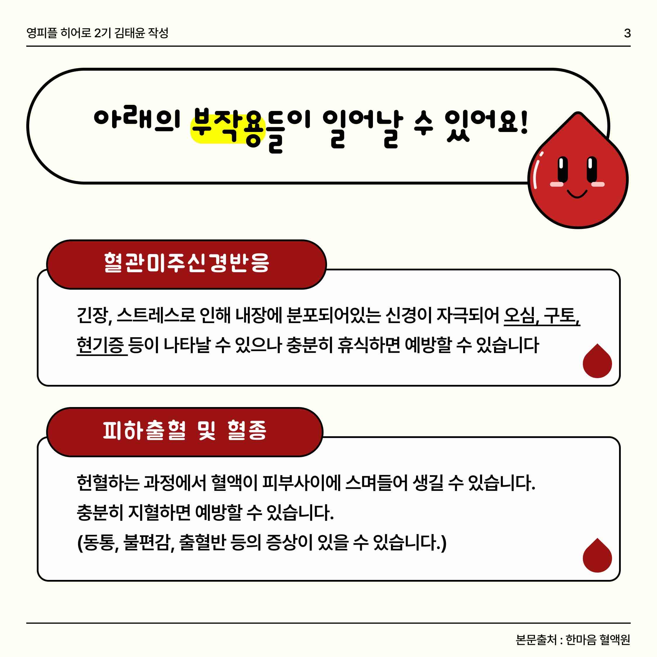 안녕하세요🕊️ 오늘은 헌혈 부작용과 오해에 대해 얘기해볼건데요! 헌혈을 검색하면 연관 검색어로 ‘헌혈 부작용’이 뜨더라구요😥 실제로 어떤 부작용이 있을 수 있고, 또 발생률은 어느정도 되는지 한번 알아볼까요?
🩸혈관미주신경반응
-> 오심, 구토, 현기증 등이 나타날 수 있으나 충분히 휴식을 취하면 예방할 수 있어요!
🩸피하출혈 및 혈종
-> 헌혈하는 과정에서 혈액이 피부사이에 스며들어 생길 수 있습니다. 충분히 지혈하면 예방할 수 있습니다. 
🩸구연산 반응
-> 성분헌혈 시 항응고제가 헌혈자에게 주입되어 재채기, 입술떨림, 오심, 구토, 목뒤부분의 추운느낌 등의 증상이 발생할 수 있으나 우유 등 칼슘이 함유된 식품을 섭취하면 예방 할 수 있습니다.
🩸국소피부반응
-> 소독약이나 일회용 반창고에 의해 채혈부위에 가려움증 등이 생길 수 있습니다.
🩸신경손상
-> 매우 드물지만 헌혈 시 혈관주위의 신경이 손상을 받아 감각이상, 동통, 근력감소 등의 증상이 생길 수 있습니다.
하지만 실제 부작용 발생률은 0.1% 미만이라는 결과가 나왔습니다 🔍 만약 부작용이 일어났고 증상이 사라지지 않는다면 혈액원으로 연락을 합시다 📞
 우리 모두 유의사항만 잘 따른다면 안전한 헌혈을 할 수 있어요! ❣️ 🧚🏻‍♀️


https://www.instagram.com/p/Cy8Tl3XSJmN/?igshid=MzRlODBiNWFlZA==

https://m.blog.naver.com/gad05093/223249191903