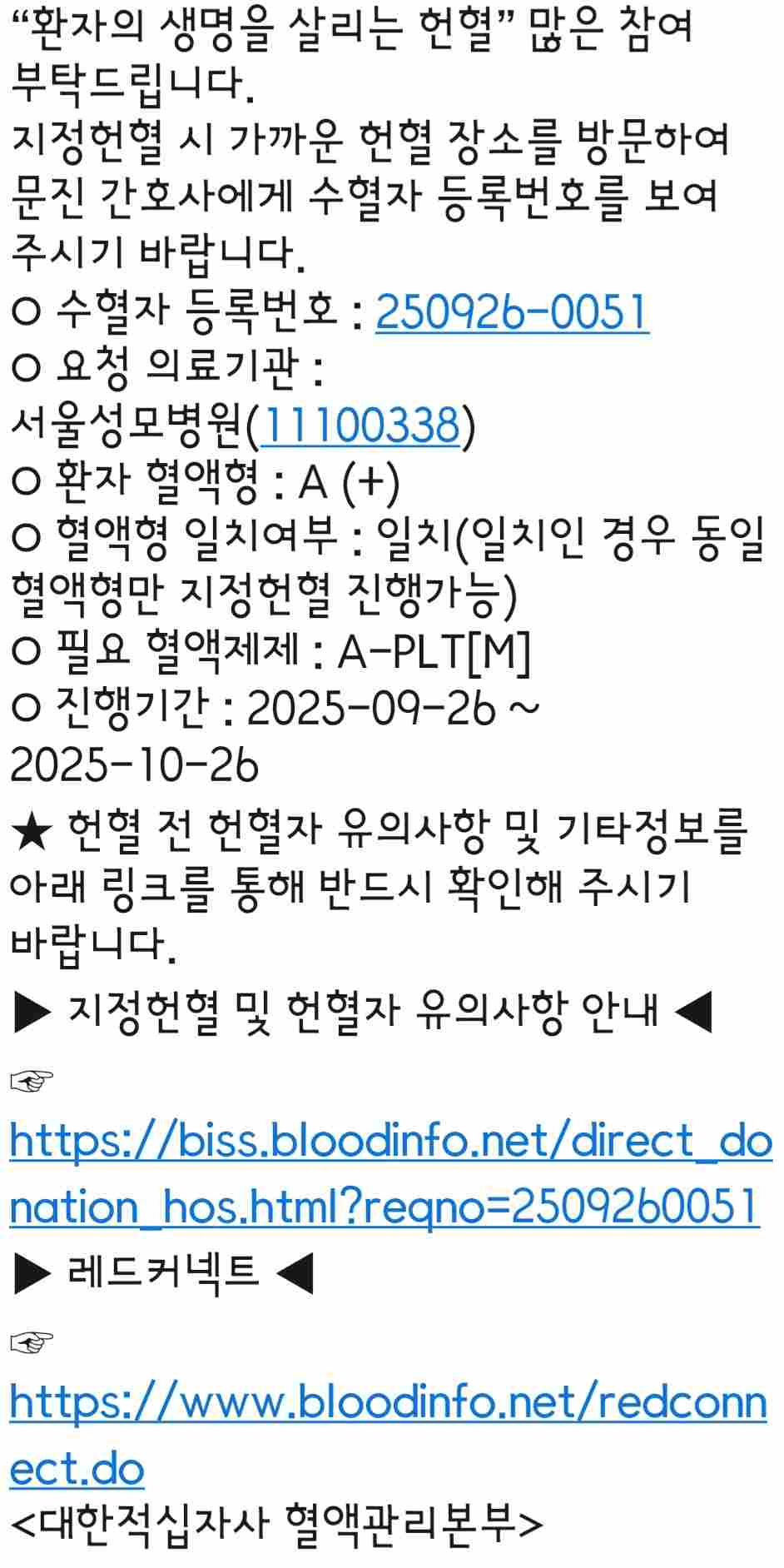아버지께서 골수섬유증으로 좋지 않은 상황에 마지막 선택으로 9월 22일 가족간 조혈모이식 수술을 진행하셨습니다. 
 그런데 수치가 여전히 좋지않은 상황에 이르러..간곡하게 지정헌혈 도움을 부탁드립니다.

 지금 식사도 금식으로 하실 수없고 담낭, 쓸개, 십이지장에도 염증이 생겨 호스를 꽂고 계셔야하고 면역상태는..거의 없는 상태에 계시며 조혈모 이식후 더욱 관리가 위독한 상태에 계십니다.

연휴가 길어 어려우시겠지만 도움을 주실 수있다면 너무나 감사드립니다. 

임신,출산이 있으신 여성분들은 지정헌혈이 어렵다고 합니다. 

♡ 도움을 주시기 위해 찾아주시고 요청해주신 모든 분들께 큰 행복이 찾아오시길 바래요.ㅠㅠ


지정헌혈 시 가까운 헌혈 장소를 방문하여 문진 간호사에게 수혈자 등록번호를 보여 주시기 바랍니다.
○ 수혈자 등록번호 : 250926-0051
○ 요청 의료기관 : 서울성모병원(11100338)
○ 환자 혈액형 : A (+)
○ 혈액형 일치여부 : 일치(일치인 경우 동일 혈액형만 지정헌혈 진행가능)
○ 필요 혈액제제 : A-PLT[M]
○ 진행기간 : 2025-09-26 ~ 2025-10-26